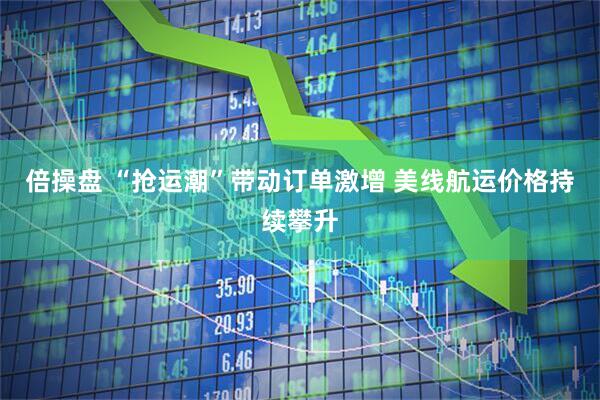 倍操盘 “抢运潮”带动订单激增 美线航运价格持续攀升