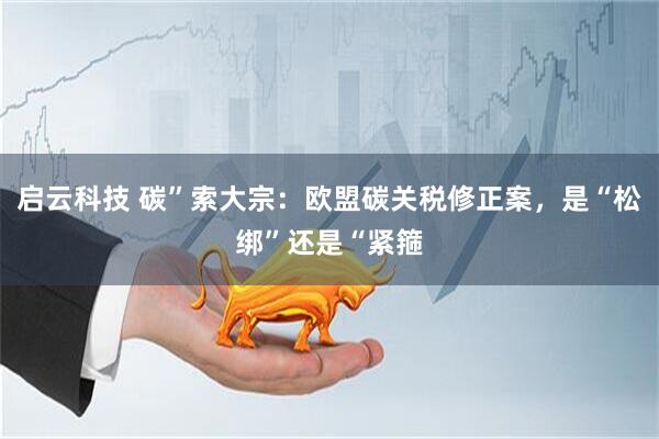 启云科技 碳”索大宗：欧盟碳关税修正案，是“松绑”还是“紧箍