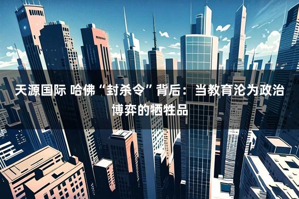 天源国际 哈佛“封杀令”背后：当教育沦为政治博弈的牺牲品