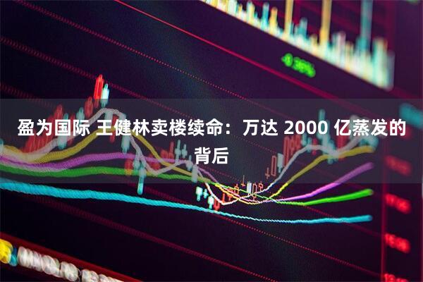 盈为国际 王健林卖楼续命：万达 2000 亿蒸发的背后
