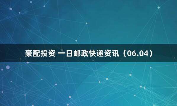 豪配投资 一日邮政快递资讯（06.04）