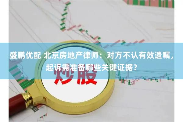 盛鹏优配 北京房地产律师：对方不认有效遗嘱，起诉需准备哪些关键证据？