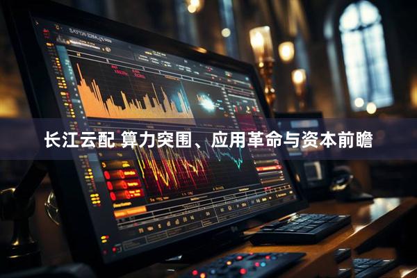 长江云配 算力突围、应用革命与资本前瞻