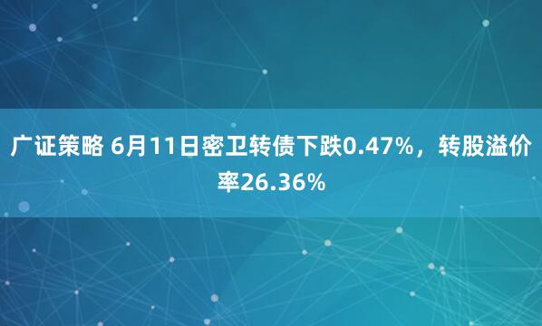 广证策略 6月11日密卫转债下跌0.47%，转股溢价率26.36%