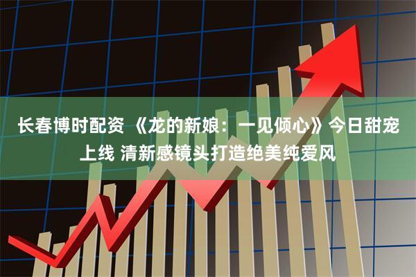 长春博时配资 《龙的新娘：一见倾心》今日甜宠上线 清新感镜头打造绝美纯爱风
