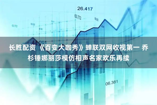 长胜配资 《百变大咖秀》蝉联双网收视第一 乔杉锤娜丽莎模仿相声名家欢乐再续