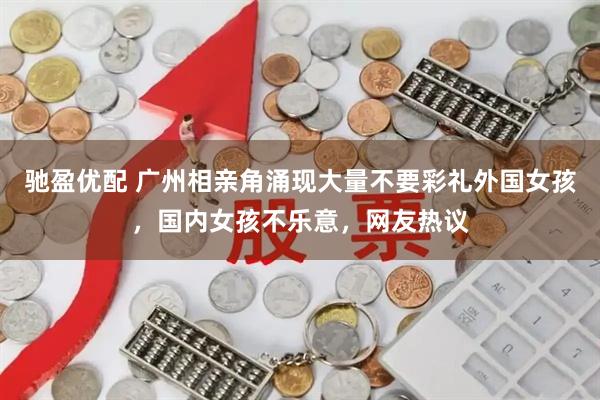 驰盈优配 广州相亲角涌现大量不要彩礼外国女孩，国内女孩不乐意，网友热议