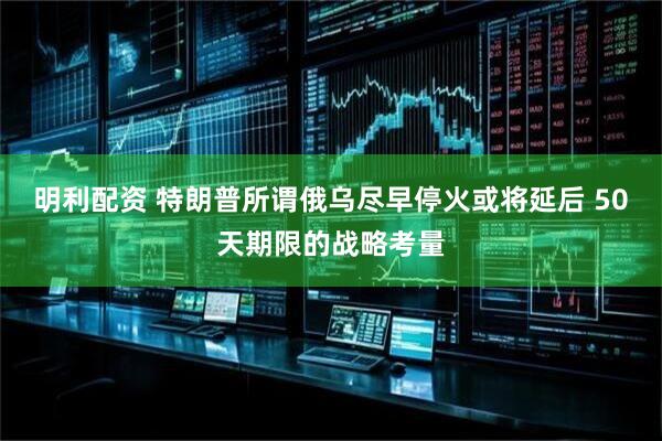 明利配资 特朗普所谓俄乌尽早停火或将延后 50天期限的战略考量
