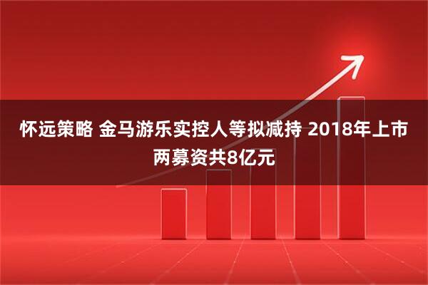 怀远策略 金马游乐实控人等拟减持 2018年上市两募资共8亿元