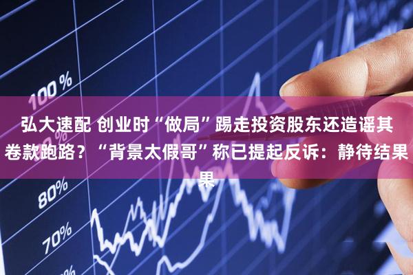 弘大速配 创业时“做局”踢走投资股东还造谣其卷款跑路？“背景太假哥”称已提起反诉：静待结果