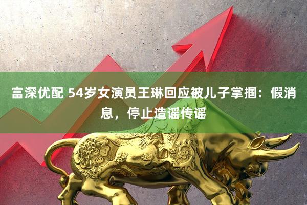 富深优配 54岁女演员王琳回应被儿子掌掴：假消息，停止造谣传谣