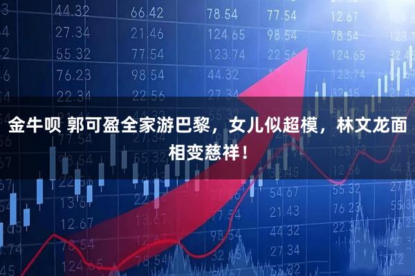 金牛呗 郭可盈全家游巴黎，女儿似超模，林文龙面相变慈祥！