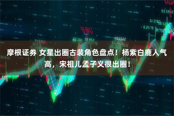 摩根证券 女星出圈古装角色盘点！杨紫白鹿人气高，宋祖儿孟子义很出圈！