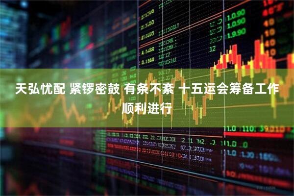 天弘忧配 紧锣密鼓 有条不紊 十五运会筹备工作顺利进行