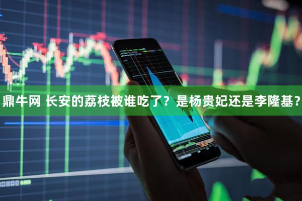 鼎牛网 长安的荔枝被谁吃了？是杨贵妃还是李隆基？