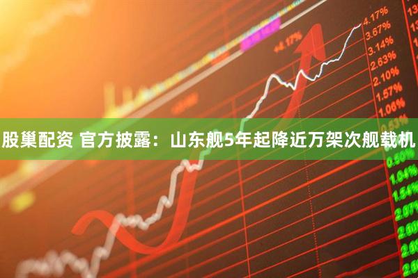 股巢配资 官方披露：山东舰5年起降近万架次舰载机