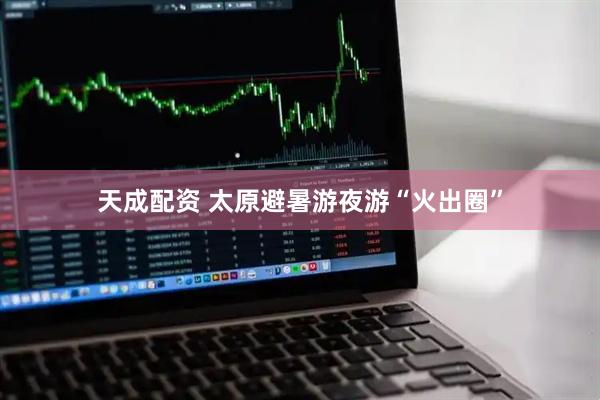 天成配资 太原避暑游夜游“火出圈”