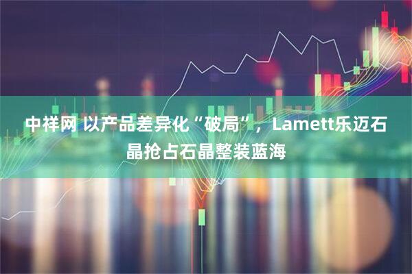 中祥网 以产品差异化“破局”，Lamett乐迈石晶抢占石晶整装蓝海