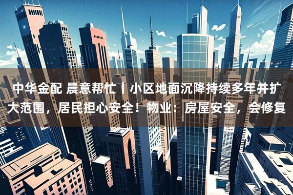中华金配 晨意帮忙丨小区地面沉降持续多年并扩大范围，居民担心安全！物业：房屋安全，会修复