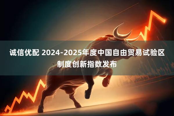 诚信优配 2024-2025年度中国自由贸易试验区制度创新指数发布