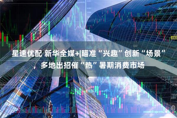 星速优配 新华全媒+|瞄准“兴趣”创新“场景”，多地出招催“热”暑期消费市场