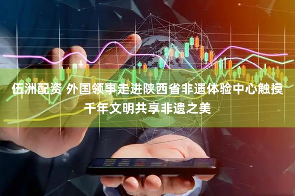 伍洲配资 外国领事走进陕西省非遗体验中心触摸千年文明共享非遗之美