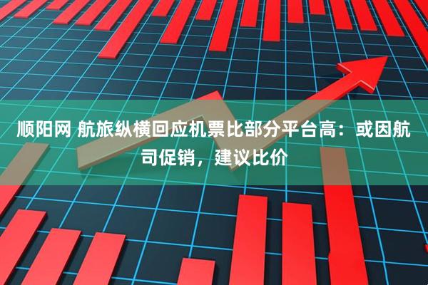 顺阳网 航旅纵横回应机票比部分平台高：或因航司促销，建议比价