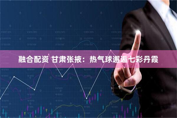 融合配资 甘肃张掖:热气球邂逅七彩丹霞
