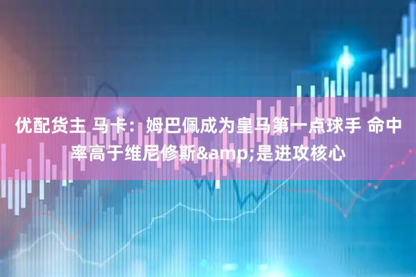 优配货主 马卡：姆巴佩成为皇马第一点球手 命中率高于维尼修斯&是进攻核心