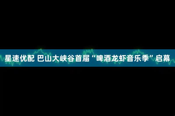 星速优配 巴山大峡谷首届“啤酒龙虾音乐季”启幕