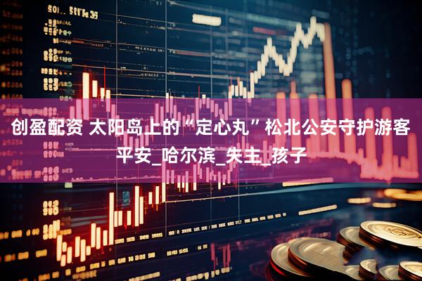 创盈配资 太阳岛上的“定心丸”松北公安守护游客平安_哈尔滨_失主_孩子