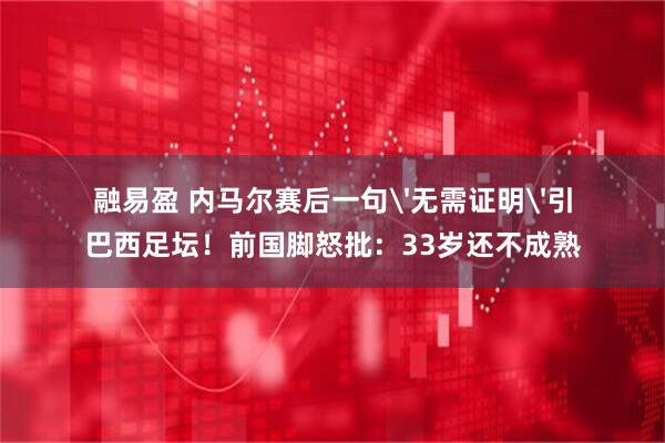 融易盈 内马尔赛后一句'无需证明'引巴西足坛！前国脚怒批：33岁还不成熟