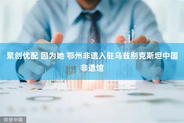聚创优配 因为她 鄂州非遗入驻乌兹别克斯坦中国非遗馆