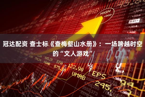 冠达配资 查士标《查梅壑山水册》：一场跨越时空的“文人游戏”