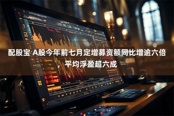 配股宝 A股今年前七月定增募资额同比增逾六倍，平均浮盈超六成