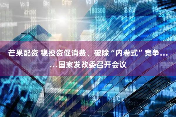 芒果配资 稳投资促消费、破除“内卷式”竞争……国家发改委召开会议