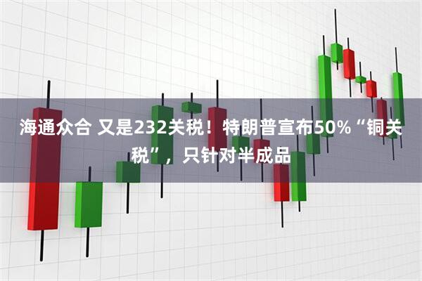 海通众合 又是232关税！特朗普宣布50%“铜关税”，只针对半成品