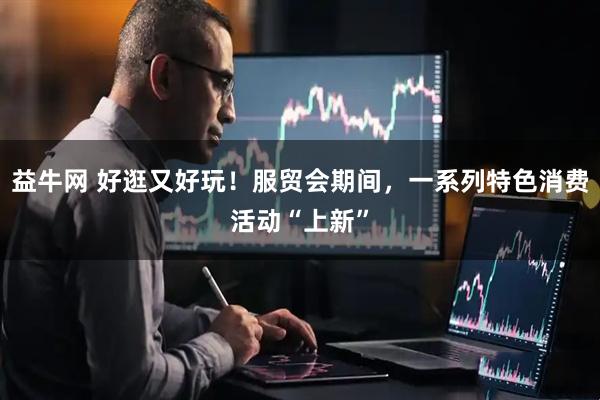 益牛网 好逛又好玩！服贸会期间，一系列特色消费活动“上新”