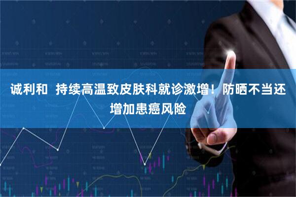 诚利和  持续高温致皮肤科就诊激增！防晒不当还增加患癌风险