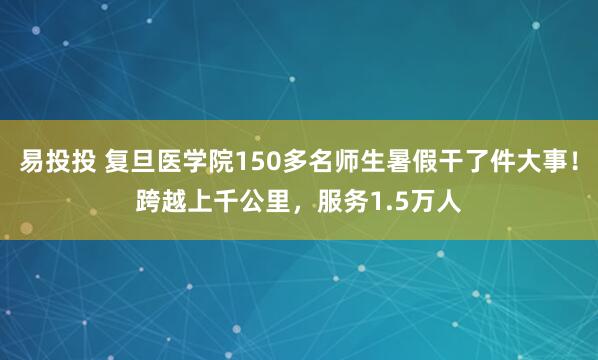 易投投 复旦医学院150多名师生暑假干了件大事！跨越上千公里，服务1.5万人