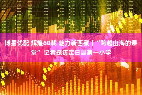 博星优配 辉煌60载 魅力新西藏丨“跨越山海的课堂” 记者探访定日县第一小学
