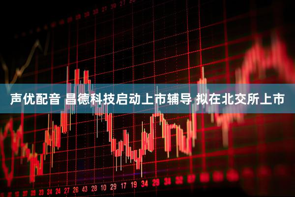 声优配音 昌德科技启动上市辅导 拟在北交所上市