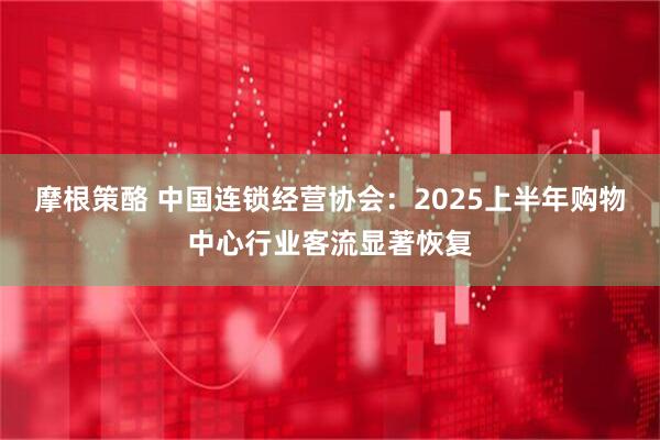 摩根策酪 中国连锁经营协会：2025上半年购物中心行业客流显著恢复