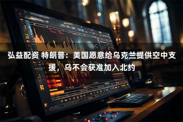 弘益配资 特朗普：美国愿意给乌克兰提供空中支援，乌不会获准加入北约