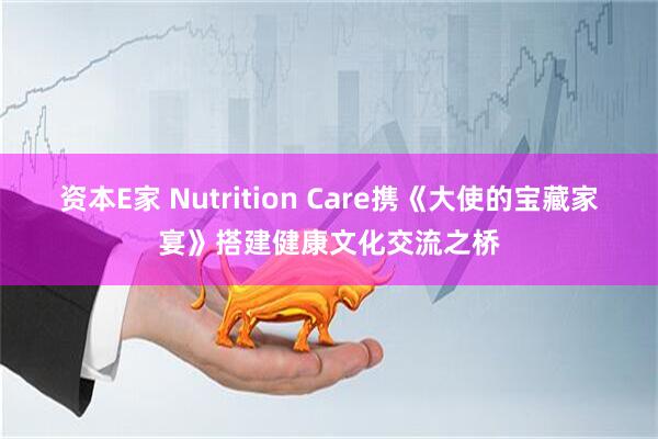 资本E家 Nutrition Care携《大使的宝藏家宴》搭建健康文化交流之桥