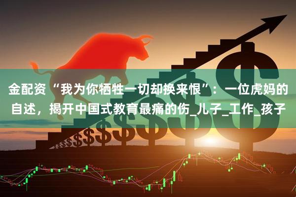 金配资 “我为你牺牲一切却换来恨”：一位虎妈的自述，揭开中国式教育最痛的伤_儿子_工作_孩子