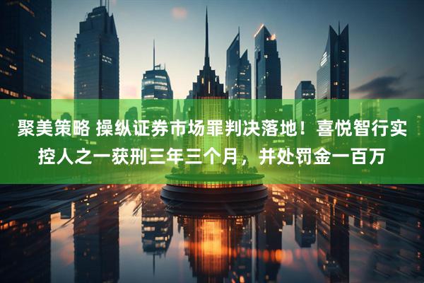 聚美策略 操纵证券市场罪判决落地！喜悦智行实控人之一获刑三年三个月，并处罚金一百万