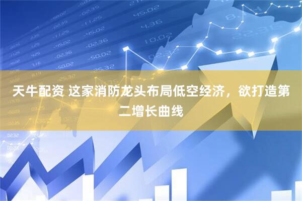 天牛配资 这家消防龙头布局低空经济，欲打造第二增长曲线