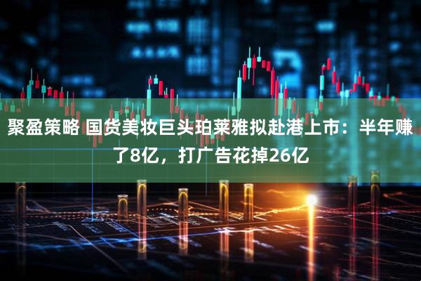 聚盈策略 国货美妆巨头珀莱雅拟赴港上市：半年赚了8亿，打广告花掉26亿