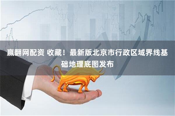 赢翻网配资 收藏！最新版北京市行政区域界线基础地理底图发布